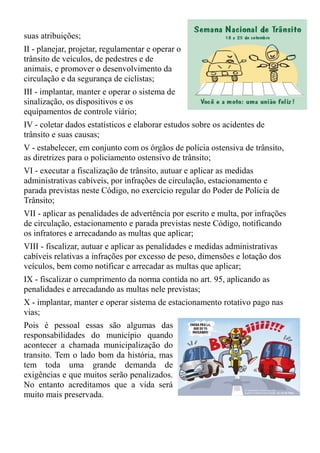 suas atribuições;
II - planejar, projetar, regulamentar e operar o
trânsito de veículos, de pedestres e de
animais, e promover o desenvolvimento da
circulação e da segurança de ciclistas;
III - implantar, manter e operar o sistema de
sinalização, os dispositivos e os
equipamentos de controle viário;
IV - coletar dados estatísticos e elaborar estudos sobre os acidentes de
trânsito e suas causas;
V - estabelecer, em conjunto com os órgãos de polícia ostensiva de trânsito,
as diretrizes para o policiamento ostensivo de trânsito;
VI - executar a fiscalização de trânsito, autuar e aplicar as medidas
administrativas cabíveis, por infrações de circulação, estacionamento e
parada previstas neste Código, no exercício regular do Poder de Polícia de
Trânsito;
VII - aplicar as penalidades de advertência por escrito e multa, por infrações
de circulação, estacionamento e parada previstas neste Código, notificando
os infratores e arrecadando as multas que aplicar;
VIII - fiscalizar, autuar e aplicar as penalidades e medidas administrativas
cabíveis relativas a infrações por excesso de peso, dimensões e lotação dos
veículos, bem como notificar e arrecadar as multas que aplicar;
IX - fiscalizar o cumprimento da norma contida no art. 95, aplicando as
penalidades e arrecadando as multas nele previstas;
X - implantar, manter e operar sistema de estacionamento rotativo pago nas
vias;
Pois é pessoal essas são algumas das
responsabilidades do município quando
acontecer a chamada municipalização do
transito. Tem o lado bom da história, mas
tem toda uma grande demanda de
exigências e que muitos serão penalizados.
No entanto acreditamos que a vida será
muito mais preservada.
 