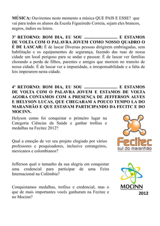 MÚSICA: Ouviremos neste momento a música QUE PAIS E ESSE? que
vai para todos os alunos da Escola Figueiredo Correia, sejam eles brancos,
negros, índios ou loiros.

3º RETORNO: BOM DIA, EU SOU ............................... E ESTAMOS
DE VOLTA COM O PALAVRA JOVEM COMO NOSSO QUADRO O
É DE LASCAR: É de lascar Diversas pessoas dirigirem embriagadas, sem
habilitação e os equipamentos de segurança, fazendo das ruas de nossa
cidade um local perigoso para se andar e passear. É de lascar ver famílias
chorando a perda de filhos, parentes e amigos que morrem no transito de
nossa cidade. É de lascar ver a impunidade, a irresponsabilidade e a falta de
leis imperarem nesta cidade.


4º RETORNO: BOM DIA, EU SOU ............................... E ESTAMOS
DE VOLTA COM O PALAVRA JOVEM E ESTAMOS DE VOLTA
AGORA CONTAMOS COM A PRESENÇA DE JEFFERSON ALVES
E HELYSON LUCAS, QUE CHEGARAM A POUCO TEMPO LA DO
MARANHÃO E QUE ESTAVAM PARTICIPANDO DA FECITC E DO
MOCINN.
Helyson como foi conquistar o primeiro lugar na
Categoria Ciências da Saúde e ganhar troféus e
medalhas na Fecitec 2012?


Qual a emoção de ver seu projeto elogiado por vários
professores e pesquisadores, inclusive estrangeiros,
mexicanos e colombianos?


Jefferson qual o tamanho da sua alegria em conquistar
uma credencial para participar de uma Feira
Internacional na Colômbia?


Conquistamos medalhas, troféus e credencial, mas o
que de mais importantes vocês ganharam na Fecitec e
no Mocinn?
 