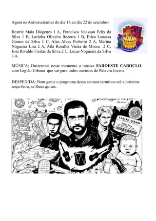 Agora os Aniversariantes do dia 16 ao dia 22 de setembro:

Beatriz Maia Diógenes 1 A, Francisco Naasson Felix da
Silva 1 B, Lavinha Oliveira Bezerra 1 B, Erica Lanassa
Gomes da Silva 1 C, Alan Alves Pinheiro 2 A, Marina
Nogueira Lira 2 A, Aila Rosalba Vieira de Moura 2 C,
Jose Rivaldo Freitas da Silva 2 C, Lucas Nogueira da Silva
3 A.

MÚSICA: Ouviremos neste momento a música FAROESTE CABOCLO
com Legião Urbana que vai para todos ouvintes do Palavra Jovem.

DESPEDIDA: Bom gente o programa dessa semana terminou até a próxima
terça-feira, se Deus quiser.
 