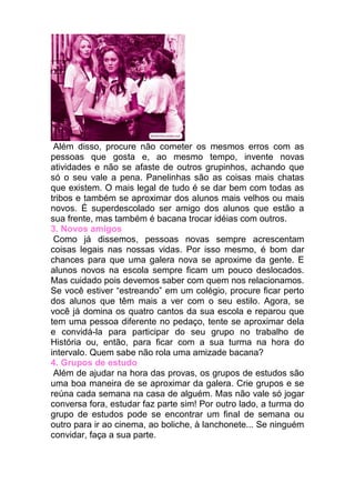Além disso, procure não cometer os mesmos erros com as
pessoas que gosta e, ao mesmo tempo, invente novas
atividades e não se afaste de outros grupinhos, achando que
só o seu vale a pena. Panelinhas são as coisas mais chatas
que existem. O mais legal de tudo é se dar bem com todas as
tribos e também se aproximar dos alunos mais velhos ou mais
novos. É superdescolado ser amigo dos alunos que estão a
sua frente, mas também é bacana trocar idéias com outros.
3. Novos amigos
 Como já dissemos, pessoas novas sempre acrescentam
coisas legais nas nossas vidas. Por isso mesmo, é bom dar
chances para que uma galera nova se aproxime da gente. E
alunos novos na escola sempre ficam um pouco deslocados.
Mas cuidado pois devemos saber com quem nos relacionamos.
Se você estiver “estreando” em um colégio, procure ficar perto
dos alunos que têm mais a ver com o seu estilo. Agora, se
você já domina os quatro cantos da sua escola e reparou que
tem uma pessoa diferente no pedaço, tente se aproximar dela
e convidá-la para participar do seu grupo no trabalho de
História ou, então, para ficar com a sua turma na hora do
intervalo. Quem sabe não rola uma amizade bacana?
4. Grupos de estudo
 Além de ajudar na hora das provas, os grupos de estudos são
uma boa maneira de se aproximar da galera. Crie grupos e se
reúna cada semana na casa de alguém. Mas não vale só jogar
conversa fora, estudar faz parte sim! Por outro lado, a turma do
grupo de estudos pode se encontrar um final de semana ou
outro para ir ao cinema, ao boliche, à lanchonete... Se ninguém
convidar, faça a sua parte.
 