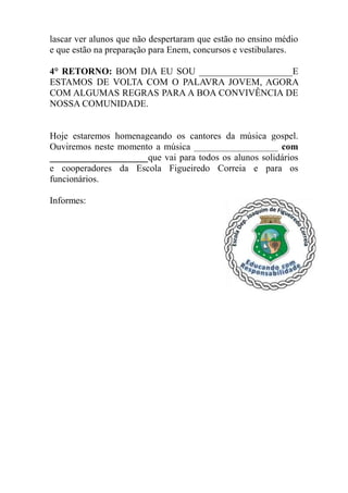 lascar ver alunos que não despertaram que estão no ensino médio
e que estão na preparação para Enem, concursos e vestibulares.

4° RETORNO: BOM DIA EU SOU ____________________E
ESTAMOS DE VOLTA COM O PALAVRA JOVEM, AGORA
COM ALGUMAS REGRAS PARA A BOA CONVIVÊNCIA DE
NOSSA COMUNIDADE.


Hoje estaremos homenageando os cantores da música gospel.
Ouviremos neste momento a música __________________ com
_____________________que vai para todos os alunos solidários
e cooperadores da Escola Figueiredo Correia e para os
funcionários.

Informes:
 