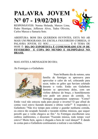 PALAVRA JOVEM
N° 07 - 19/02/2013
RESPONSÁVEIS: Norma Holanda, Marcos Lima,
Pedro Henrique, Jefferson Alves, Tadeu Oliveira,
Carlos Marcus e Samaria Soto.

ABERTURA: BOM DIA QUERIDOS OUVINTES, ESTÁ NO AR
MAIS UM PROGRAMA DA ESCOLA FIGUEIREDO CORREIA, O
PALAVRA JOVEM, EU SOU................................ E O TEMA DE
HOJE É: DIA DO ESPORTISTA É COMEMORADO EM 19 DE
FEVEREIRO E COPA DO MUNDO E OLIMPÍADAS NO
BRASIL


MAS ANTES A MENSAGEM DO DIA:

As Formigas e o Gafanhoto

                                     Num brilhante dia de outono, uma
                           família de formigas se apressava para
                           aproveitar o calor do sol, colocando para
                           secar, todos os grãos que haviam coletado
                           durante o verão. Então um Gafanhoto
                           faminto se aproximou delas, com um
                           violino debaixo do braço, e humildemente
                           veio pedir um pouco de comida. As
                           formigas perguntaram surpresas: "Como?
Então você não estocou nada para passar o inverno? O que afinal de
contas você esteve fazendo durante o último verão?" E respondeu o
Gafanhoto: "Não tive tempo para coletar e guardar nenhuma comida,
eu estava tão ocupado fazendo e tocando minhas músicas, que sequer
percebi que o verão chegava ao fim." As Formigas encolheram seus
ombros indiferentes, e disseram: "Fazendo música, todo tempo você
esteve? Muito bem, agora é chegada a hora de você dançar!" E dando
às costas para o Gafanhoto continuaram a realizar o seu trabalho.
 