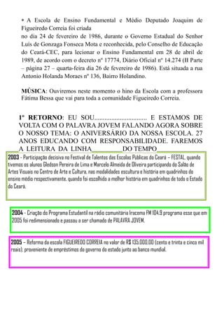 A Escola de Ensino Fundamental e Médio Deputado Joaquim de
      Figueiredo Correia foi criada
      no dia 24 de fevereiro de 1986, durante o Governo Estadual do Senhor
      Luís de Gonzaga Fonseca Mota e reconhecida, pelo Conselho de Educação
      do Ceará-CEC, para lecionar o Ensino Fundamental em 28 de abril de
      1989, de acordo com o decreto nº 17774, Diário Oficial nº 14.274 (II Parte
      – página 27 – quarta-feira dia 26 de fevereiro de 1986). Está situada a rua
      Antonio Holanda Moraes nº 136, Bairro Holandino.

      MÚSICA: Ouviremos neste momento o hino da Escola com a professora
      Fátima Bessa que vai para toda a comunidade Figueiredo Correia.


     1º RETORNO: EU SOU............................... E ESTAMOS DE
     VOLTA COM O PALAVRA JOVEM FALANDO AGORA SOBRE
     O NOSSO TEMA: O ANIVERSÁRIO DA NOSSA ESCOLA. 27
     ANOS EDUCANDO COM RESPONSABILIDADE. FAREMOS
     A LEITURA DA LINHA                 DO TEMPO
2003 - Participação decisiva no Festival de Talentos das Escolas Públicas do Ceará – FESTAL, quando
tivemos os alunos Gledson Pereira de Lima e Marcelo Almeida de Oliveira participando do Salão de
Artes Visuais no Centro de Arte e Cultura, nas modalidades escultura e história em quadrinhos do
ensino médio respectivamente, quando foi escolhido a melhor história em quadrinhos de todo o Estado
do Ceará.



  2004 - Criação do Programa Estudantil na rádio comunitária Iracema FM 104.9 programa esse que em
  2005 foi redimensionado e passou a ser chamado de PALAVRA JOVEM.


 2005 – Reforma da escola FIGUEIREDO CORREIA no valor de R$ 135.000,00 (cento e trinta e cinco mil
 reais), proveniente de empréstimos do governo do estado junto ao banco mundial.
 