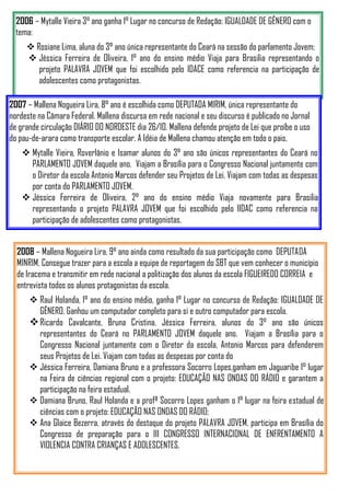 2006 – Mytalle Vieira 3° ano ganha 1° Lugar no concurso de Redação: IGUALDADE DE GÊNERO com o
  tema:
      Rosiane Lima, aluna do 3° ano única representante do Ceará na sessão do parlamento Jovem;
      Jéssica Ferreira de Oliveira, 1° ano do ensino médio Viaja para Brasilia representando o
        projeto PALAVRA JOVEM que foi escolhido pelo IDACE como referencia na participação de
        adolescentes como protagonistas.

2007 – Mallena Nogueira Lira, 8° ano é escolhida como DEPUTADA MIRIM, única representante do
nordeste na Câmara Federal. Mallena discursa em rede nacional e seu discurso é publicado no Jornal
de grande circulação DIÁRIO DO NORDESTE dia 26/10. Mallena defende projeto de Lei que proíbe o uso
do pau-de-arara como transporte escolar. A Idéia de Mallena chamou atenção em todo o pais.
     Mytalle Vieira, Roverlânio e Isamar alunos do 3° ano são únicos representantes do Ceará no
      PARLAMENTO JOVEM daquele ano. Viajam a Brasília para o Congresso Nacional juntamente com
      o Diretor da escola Antonio Marcos defender seu Projetos de Lei. Viajam com todas as despesas
      por conta do PARLAMENTO JOVEM.
     Jéssica Ferreira de Oliveira, 2° ano do ensino médio Viaja novamente para Brasilia
      representando o projeto PALAVRA JOVEM que foi escolhido pelo IIDAC como referencia na
      participação de adolescentes como protagonistas.


  2008 – Mallena Nogueira Lira, 9° ano ainda como resultado da sua participação como DEPUTADA
  MINRIM, Consegue trazer para a escola a equipe de reportagem do SBT que vem conhecer o município
  de Iracema e transmitir em rede nacional a politização dos alunos da escola FIGUEIREDO CORREIA e
  entrevista todos os alunos protagonistas da escola.
       Raul Holanda, 1° ano do ensino médio, ganha 1° Lugar no concurso de Redação: IGUALDADE DE
        GÊNERO. Ganhou um computador completo para si e outro computador para escola.
       Ricardo Cavalcante, Bruna Cristina, Jéssica Ferreira, alunos do 3° ano são únicos
        representantes do Ceará no PARLAMENTO JOVEM daquele ano. Viajam a Brasília para o
        Congresso Nacional juntamente com o Diretor da escola, Antonio Marcos para defenderem
        seus Projetos de Lei. Viajam com todas as despesas por conta do
       Jéssica Ferreira, Damiana Bruno e a professora Socorro Lopes,ganham em Jaguaribe 1° lugar
        na Feira de ciências regional com o projeto: EDUCAÇÃO NAS ONDAS DO RÁDIO e garantem a
        participação na feira estadual.
       Damiana Bruno, Raul Holanda e a profª Socorro Lopes ganham o 1° lugar na feira estadual de
        ciências com o projeto: EDUCAÇÃO NAS ONDAS DO RÁDIO;
       Ana Glaice Bezerra, através do destaque do projeto PALAVRA JOVEM, participa em Brasília do
        Congresso de preparação para o III CONGRESSO INTERNACIONAL DE ENFRENTAMENTO A
        VIOLENCIA CONTRA CRIANÇAS E ADOLESCENTES.
 