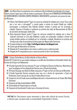2008 – Ana Glaice Bezerra juntamente com a professora Norma Holanda (coordenadora do projeto
Palavra Jovem) viajam para o Rio de Janeiro e participam ( 06 dias) do III CONGRESSO INTERNACIONAL
DE ENFRENTAMENTO A VIOLENCIA CONTRA CRIANÇAS E ADOLESCENTES, juntamente com jovens de mais
de 100 paises.
     O Aluno, Raul Holanda ganha 1° lugar em concurso estadual de redação com o tema: O que você
      tem a ver com a corrupção?” a escola ganha o prêmio de escola Cidadã por melhor
      participação, a professora Aiéu Holanda também recebeu o prêmio por ter orientado a
      redação. Viajaram a Fortaleza e receberam os prêmios das mãos do Representante da CGU e
      da secretária de Educação, Isolda Cela.
     Aluna Aparecida Raquel, ganha 1° lugar em concurso estadual de redação com o tema: O
       Judiciário Cearense na Luta pela Cidadania e ganha um computador completo o diretor da
       escola também ganhou um notebook por ter orientado a redação. Receberam os prêmios em
       Fortaleza das mãos do presidente da Associação dos Magistrados Cearenses.
     Criação do blog da escola: http://eefmfigueiredocorreia.blogspot.com
     Construção do laboratório de Ciências;
     Chegada de 17 computadores com mesas e cadeiras para a sede da escola;
     Chegada de 17 computadores para o anexo da escola na Serra dos Bastiões.

2009 – O aluno Carlos Marcus da Silva defende no Câmara Mirim -
Brasília/DF, Projeto de Lei que propõe mudanças na escolha dos Conselheiros do Conselho Tutelar dos
Direitos da Criança e do Adolescente.
    A Escola Figueiredo Correia conquista 1º Lugar na Categoria Ciências da Natureza, Matemática e
     suas Tecnologias na Feira Regional de Ciências com o Projeto Castanhola;
    O Projeto Educação nas Ondas do Rádio conquista o 1° lugar na Feira de Ciências do Maranhão;
    A Escola Figueiredo Correia conquista mais uma vez o direito de representar o Ceará no
     Parlamento Jovem através de sua aluna Crislene Bezerra Lima;
    Criação do site da Escola (www.escolafigueiredo.com) e desenvolvimento do Projeto Web Rádio
     Educasom;
    Conquista do Selo Escola Solidária 2009;
    Continuidade do Projeto Esporte na Escola;
    Conquista do Coordenador Escolar para a Extensão de Ensino;



    MÚSICA: Ouviremos neste momento o hino não oficial da nossa Escola,
    a música que vai para toda a comunidade Figueiredo Correia.
 