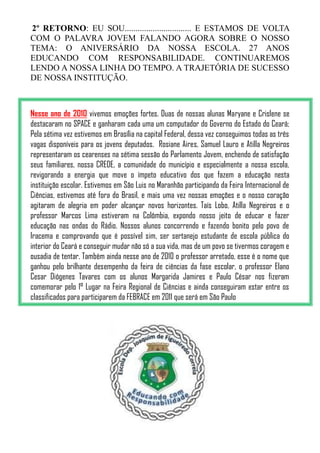 2º RETORNO: EU SOU............................... E ESTAMOS DE VOLTA
COM O PALAVRA JOVEM FALANDO AGORA SOBRE O NOSSO
TEMA: O ANIVERSÁRIO DA NOSSA ESCOLA. 27 ANOS
EDUCANDO COM RESPONSABILIDADE. CONTINUAREMOS
LENDO A NOSSA LINHA DO TEMPO. A TRAJETÓRIA DE SUCESSO
DE NOSSA INSTITUÇÃO.



Nesse ano de 2010 vivemos emoções fortes. Duas de nossas alunas Maryane e Crislene se
destacaram no SPACE e ganharam cada uma um computador do Governo do Estado do Ceará;
Pela sétima vez estivemos em Brasília na capital Federal, dessa vez conseguimos todas as três
vagas disponíveis para os jovens deputados. Rosiane Aires, Samuel Lauro e Atilla Negreiros
representaram os cearenses na sétima sessão do Parlamento Jovem, enchendo de satisfação
seus familiares, nossa CREDE, a comunidade do município e especialmente a nossa escola,
revigorando a energia que move o ímpeto educativo dos que fazem a educação nesta
instituição escolar. Estivemos em São Luis no Maranhão participando da Feira Internacional de
Ciências, estivemos até fora do Brasil, e mais uma vez nossas emoções e o nosso coração
agitaram de alegria em poder alcançar novos horizontes. Taís Lobo, Atilla Negreiros e o
professor Marcos Lima estiveram na Colômbia, expondo nosso jeito de educar e fazer
educação nas ondas do Rádio. Nossos alunos concorrendo e fazendo bonito pelo povo de
Iracema e comprovando que é possível sim, ser sertanejo estudante de escola pública do
interior do Ceará e conseguir mudar não só a sua vida, mas de um povo se tivermos coragem e
ousadia de tentar. Também ainda nesse ano de 2010 o professor arretado, esse é o nome que
ganhou pelo brilhante desempenho da feira de ciências da fase escolar, o professor Elano
Cesar Diógenes Tavares com os alunos Margarida Jamires e Paulo César nos fizeram
comemorar pelo 1° Lugar na Feira Regional de Ciências e ainda conseguiram estar entre os
classificados para participarem da FEBRACE em 2011 que será em São Paulo
 