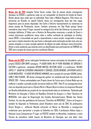 Nesse ano de 2011 emoções fortes foram vividas. Seis de nossos alunos conseguiram
destaque no SPAECE e ganharam cada um um computador do Governo do Estado do Ceará.
Destes alunos duas estão aqui na solenidade Thais Lobo e Mallena Nogueira.; Pela oitava vez
estivemos em Brasília na capital Federal, dessa vez conseguimos duas das três vagas
disponíveis para os jovens deputados. Ana Carla e Edmaria representaram os cearenses na
oitava sessão do Parlamento Jovem. Também estivemos em São Paulo porque fomos
vencedores duas vezes 1º lugar nacional na categoria Eca atrás das Câmeras no concurso da
fundação telefônica. O Vídeo com a História de Marquinhos emocionou o estado do Ceará e
muitos internautas escolheram nosso vídeo o melhor enchendo de satisfação as famílias,
nossa CREDE, a comunidade em geral e especialmente a nossa escola, revigorando a energia
que move o ímpeto educativo dos que fazem a educação nesta instituição escolar mais uma vez
nossas emoções e o nosso coração agitaram de alegria em poder alcançar novos horizontes.
Ontem a noite soubemos que estamos entre os classificados para participarem da FEBRACE em
2012 com o projeto da música que tem o professor Batista



Nesse ano de 2012 várias realizações fortaleceram nossas convicções de educadores, pois o
projeto ESCOLA SEM GRIPE conseguiu 1º LUGAR GERAL NA 5ª FEIRA REGIONAL DE CIÊNCIAS E
CULTURA e ganharam notebooks ARTHUR AMATUS, HELYSON LUCAS e a professora HELENA
LOPES; 1º LUGAR NA CATEGORIA LINGUAGENS E CÓDIGOS, CÍCERO BENIGNO, JEFFERSON ALVES E
LILIAN MAGALHÃES - II LUGAR EM CIÊNCIAS HUMANAS com o projeto da nutrição LIDUINA Jetten,
LUMA E ANA CLÁUDIA; 06 alunos conseguiram ganhar um notebook pelo bom desempenho no
SPAECE 2011 – Fomos contemplados com Projeto Jovem de Futuro para o Ensino Médio que vai
melhorar e ampliar a jornada escolar do ensino médio em 2013. Pela 3ª vez conseguimos levar
mais um deputado jovem para o Câmara Mirim e Mayara Bezerra esteve no congresso Nacional
em Brasília defendendo seu projeto de Lei representando todos os nordestinos; Realizado pelo
Ministério de Educação e Cultura da República Oriental do Uruguai e o Setor Educativo do
MERCOSUL, com apoio da Organização dos Estados Iberoamericanos, Mikaela dos Santos
Cardoso foi uma das ganhadoras do Concurso "Caminhos do MERCOSUL". Esteve no Uruguai e
também foi Deputada no Parlamento Jovem Brasileiro neste ano de 2012; Os professores
Cícero Binigno e Jefferson Macedo estiveram na Mocim no Maranhão e conseguiram
credenciais para apresentar o projeto na Colombia em 2013; A professora Helena Lopes e
Helysson Lucas Conquistaram 1º Lugar na FECITEC também no Maranhão; recebemos a visita
Técnica da consultora Judith Zuquim do Ministério da Educação, que veio obter mais
 