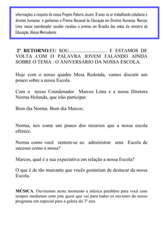 informações a respeito do nosso Projeto Palavra Jovem, 8 anos no ar trabalhando cidadania e
direitos humanos e ganhamos o Prêmio Nacional de Educação em Direitos Humanos. Marcos
Lima, nosso coordenador escolar recebeu o prêmio em Brasília das mãos do ministro da
Educação, Aloisio Mercadante.



2º RETORNO:EU SOU............................... E ESTAMOS DE
VOLTA COM O PALAVRA JOVEM FALANDO AINDA
SOBRE O TEMA : O ANIVERSÁRIO DA NOSSA ESCOLA.

Hoje com o nosso quadro Mesa Redonda, vamos discutir um
pouco sobre a nossa Escola.

Com o nosso Coordenador Marcos Lima e a nossa Diretora
Norma Holanda, que irão participar.

Bom dia Norma. Bom dia Marcos.


Norma, nos conte um pouco dos recursos que a nossa escola
oferece.

Norma como você sentem-se ao administrar uma Escola de
sucesso como a nossa?

Marcos, qual é a sua expectativa em relação a nossa Escola?

O que é de tão marcante que vocês gostariam de destacar da nossa
Escola.


MÚSICA: Ouviremos neste momento a música parabéns para você com
tempos modernos com jota quest que vai para todos os ouvintes do nosso
programa em especial para a galera do 3º ano.
 