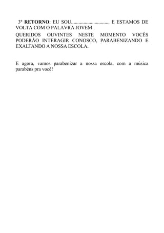 3º RETORNO: EU SOU............................... E ESTAMOS DE
VOLTA COM O PALAVRA JOVEM .
QUERIDOS OUVINTES NESTE MOMENTO VOCÊS
PODERÃO INTERAGIR CONOSCO, PARABENIZANDO E
EXALTANDO A NOSSA ESCOLA.


E agora, vamos parabenizar a nossa escola, com a música
parabéns pra você!
 