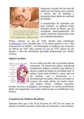 chegavam a receber até um terço do
                                   salário de um homem, para executar
                                   o mesmo tipo de trabalho) e
                                   tratamento digno dentro do ambiente
                                   de trabalho.

                                   A manifestação foi reprimida com
                                   total violência. As mulheres foram
                                   trancadas dentro da fábrica, que foi
                                   incendiada. Aproximadamente 130
                                   tecelãs morreram carbonizadas, num
                                   ato totalmente desumano.

Porém, somente no ano de 1910, durante uma conferência
na Dinamarca, ficou decidido que o 8 de março passaria a ser o "Dia
Internacional da Mulher", em homenagem as mulheres que morreram
na fábrica em 1857. Mas somente no ano de 1975, através de um
decreto, a data foi oficializada pela ONU (Organização das Nações
Unidas).

Objetivo da Data

                      Ao ser criada esta data, não se pretendia apenas
                      comemorar. Na maioria dos países, realizam-se
                      conferências, debates e reuniões cujo objetivo é
                      discutir o papel da mulher na sociedade atual. O
                      esforço é para tentar diminuir e, quem sabe um
                      dia terminar, com o preconceito e a
                      desvalorização da mulher. Mesmo com todos os
                      avanços, elas ainda sofrem, em muitos locais,
                      com salários baixos, violência masculina,
jornada excessiva de trabalho e desvantagens na carreira profissional.
Muito foi conquistado, mas muito ainda há para ser modificado nesta
história.


Conquistas das Mulheres Brasileiras

Podemos dizer que o dia 24 de fevereiro de 1932 foi um marco na
história da mulher brasileira. Nesta data foi instituído o voto feminino.
 