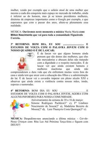 mulher, vendo por exemplo que o salário atual de uma mulher que
mesmo a cada dia conquista mais espaço no mercado de trabalho, ainda
é inferior ao do homem, mas já se temos presidentes mulheres,
diretoras de empresas importantes como o Google por exemplo, e que
esperamos que com o passar dos anos, altere-se plenamente essa
realidade.

MÚSICA: Ouviremos neste momento a música Maria Maria com:
Milton Nascimento que vai para toda a comunidade Figueiredo
Correia.

3º RETORNO: BOM DIA, EU SOU ............................... E
ESTAMOS DE VOLTA COM O PALAVRA JOVEM COM O
NOSSO QUADRO O É DE LASCAR:
                        É de lascar ver que alguns homens ainda
                        pensam que são donos das mulheres, que elas
                        são mercadorias e abusam delas não tratando
                        com a dignidade e o respeito merecidos. É de
                        lascar ver que ainda existem homens e
                        mulheres    machistas     que     ainda    não
compreenderam a dura vida que ela enfrentam muitas vezes fora do
casa e ainda tem que arcar com a educação dos filhos e a administração
do lar. É de lascar ver a covardia imperar em pleno século XXI e
observar que ainda existe a violência contra nossas mães, irmãs,
esposas e namoradas.

4° RETORNO: BOM DIA EU SOU ____________________E
ESTAMOS DE VOLTA COM O PALAVRA JOVEM, AGORA COM
ALGUNS INFORMES PARA NOSSA COMUNIDADE.
            Aniversariantes da semana de 10 a 16 de março:
            Simone Rodrigues Pachêco(1° c), Fª Lindines
            Nascimento de Souza(2° a), Madalena Bezerra de
            Moura(2° d), Lara Thamyris Costa Queroga(3° c).


MÚSICA: Despedimo-nos anunciando a última música: - Cor-de-
Rosa Choque com: Rita Lee Até Próxima Terça-feira e fiquem com
DEUS!!!
 