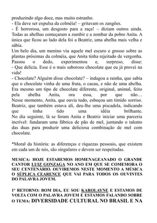 produzindo algo doce, mas muito estranho.
- Ela deve ser expulsa da colméia! – gritavam os zangões.
- É horrorosa, um desgosto para a raça! – diziam outros ainda.
Todas as abelhas começaram a zumbir e a zombar da pobre Anita. A
única que ficou ao lado dela foi a Beatriz, uma abelha mais velha e
sábia.
Um belo dia, um menino viu aquele mel escuro e grosso sobre as
plantas próximas da colméia, que Anita tinha rejeitado de vergonha.
Passou      o     dedo,    experimentou     e,    surpreso,     disse:
- Que delícia. Esse é o mais saboroso chocolate que eu já provei na
vida!
- Chocolate? Alguém disse chocolate? – indagou a rainha, que sabia
que o chocolate vinha de uma fruta, o cacau, e não de uma abelha.
Era mesmo um tipo de chocolate diferente, original, animal, feito
pela     abelha     Anita,    ora     essa,    por     que      não…
Nesse momento, Anita, que ouvia tudo, esboçou um tímido sorriso.
Beatriz, que também estava ali, deu-lhe uma piscadela, indicando
que         tinha       tido       uma         idéia        brilhante.
No dia seguinte, lá se foram Anita e Beatriz iniciar uma parceria
incrível: fundaram uma fábrica de pão de mel, juntando o talento
das duas para produzir uma deliciosa combinação de mel com
chocolate.

*Moral da história: as diferenças e riquezas pessoais, que existem
em cada um de nós, são singulares e devem ser respeitadas.

MUSICA: HOJE ESTAREMOS HOMENAGEANADO O GRANDE
CANTOR LUIZ GONZAGA NO ANO EM QUE SE COMEMORA O
SEU CENTENÁRIO. OUVIREMOS NESTE MOMENTO A MÚSICA
O SÚPLICA CEARENCE QUE VAI PARA TODOS OS OUVINTES
DO PALAVRA JOVEM.

1º RETORNO: BOM DIA, EU SOU KAROLAYNE E ESTAMOS DE
VOLTA COM O PALAVRA JOVEM E ESTAMOS FALANDO SOBRE
O TEMA: DIVERSIDADE CULTURAL NO BRASIL E NA
 