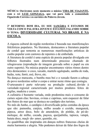 MÚSICA: Ouviremos neste momento a música VIDA DE VIAJANTE,
com o rei LUIZ GONZAGA, que vai para toda a comunidade
Figueiredo Correia e os ouvintes do Palavra Jovem.


2º RETORNO: BOM DIA, EU SOU SAMÁRIA E ESTAMOS DE
VOLTA COM O PALAVRA JOVEM E ESTAMOS FALANDO SOBRE
O TEMA: DIVERSIDADE CULTURAL NO BRASIL E NA
ESCOLA.

A riqueza cultural da região nordestina é baseada nas manifestações
folclóricas populares. Na literatura, destacamos a literatura popular
de cordel que remonta as numerosas manifestações artísticas de
cunho popular com cantores de repentes e de embolada.
A literatura de cordel é uma espécie de poesia popular divulgada em
folhetos ilustrados num determinado processo chamado de
xilogravuras (reprodução de imagem gravada sobre o papel ou em
outro suporte). Na música popular encontramos vários ritmos dentre
eles destacamos: o coco, xaxado, martelo agalopado, samba de roda,
baião, xote, forró, axé, frevo, etc.
Na dança,o maracatu, o bumba meu boi e o xaxado fazem a cabeça
do povo nordestino soltar o corpo e entrar neste ritmo que contagia.
O artesanato é parte relevante na produção cultural, devido à
variedade regional caracterizada por muitos produtos feitos de
argilas, madeira e couro.
A culinária é bastante variada, onde predomina mais o consumo de
carnes sejam elas: bovinas, ovinas e caprinas, sem esquecer de falar
dos frutos do mar que se destaca no cardápio dos turistas.
No mês de Junho, o cardápio é diversificado pelas comidas da época
que são: pamonha, canjica, milho assado e cozido, mungunzá,
pipoca, arroz doce, bolo de amendoim, de pinhão, de pé-de-
moleque, de milho, cocada, paçoca, queijadinha, tapioca, vatapá,
batata doce, maçã- do- amor, quentão, etc.
As quadrilhas são inspiradas em danças nobres francesas cheias de
muita harmonia e alegria. Não podemos deixar de falar dos fogos de
 