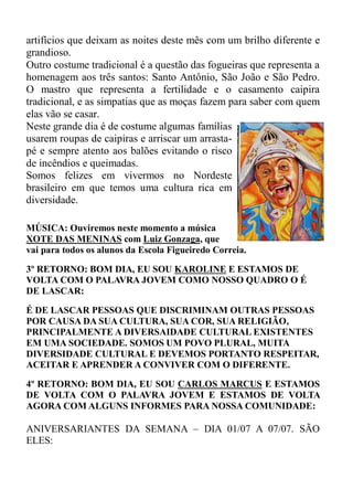 artifícios que deixam as noites deste mês com um brilho diferente e
grandioso.
Outro costume tradicional é a questão das fogueiras que representa a
homenagem aos três santos: Santo Antônio, São João e São Pedro.
O mastro que representa a fertilidade e o casamento caipira
tradicional, e as simpatias que as moças fazem para saber com quem
elas vão se casar.
Neste grande dia é de costume algumas famílias
usarem roupas de caipiras e arriscar um arrasta-
pé e sempre atento aos balões evitando o risco
de incêndios e queimadas.
Somos felizes em vivermos no Nordeste
brasileiro em que temos uma cultura rica em
diversidade.

MÚSICA: Ouviremos neste momento a música
XOTE DAS MENINAS com Luiz Gonzaga, que
vai para todos os alunos da Escola Figueiredo Correia.

3º RETORNO: BOM DIA, EU SOU KAROLINE E ESTAMOS DE
VOLTA COM O PALAVRA JOVEM COMO NOSSO QUADRO O É
DE LASCAR:

É DE LASCAR PESSOAS QUE DISCRIMINAM OUTRAS PESSOAS
POR CAUSA DA SUA CULTURA, SUA COR, SUA RELIGIÃO,
PRINCIPALMENTE A DIVERSAIDADE CULTURAL EXISTENTES
EM UMA SOCIEDADE. SOMOS UM POVO PLURAL, MUITA
DIVERSIDADE CULTURAL E DEVEMOS PORTANTO RESPEITAR,
ACEITAR E APRENDER A CONVIVER COM O DIFERENTE.

4º RETORNO: BOM DIA, EU SOU CARLOS MARCUS E ESTAMOS
DE VOLTA COM O PALAVRA JOVEM E ESTAMOS DE VOLTA
AGORA COM ALGUNS INFORMES PARA NOSSA COMUNIDADE:

ANIVERSARIANTES DA SEMANA – DIA 01/07 A 07/07. SÃO
ELES:
 