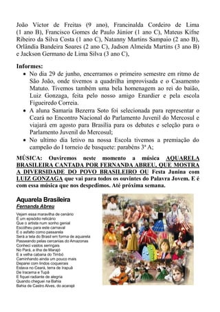 João Víctor de Freitas (9 ano), Francinalda Cordeiro de Lima
(1 ano B), Francisco Gomes de Paulo Júnior (1 ano C), Mateus Kifne
Ribeiro da Silva Costa (1 ano C), Natanny Martins Sampaio (2 ano B),
Orlândia Bandeira Soares (2 ano C), Jadson Almeida Martins (3 ano B)
e Jackson Germano de Lima Silva (3 ano C),
Informes:
   No dia 29 de junho, encerramos o primeiro semestre em ritmo de
     São João, onde tivemos a quadrilha improvisada e o Casamento
     Matuto. Tivemos também uma bela homenagem ao rei do baião,
     Luiz Gonzaga, feita pelo nosso amigo Enardier e pela escola
     Figueiredo Correia.
   A aluna Samaria Bezerra Soto foi selecionada para representar o
     Ceará no Encontro Nacional do Parlamento Juvenil do Mercosul e
     viajará em agosto para Brasília para os debates e seleção para o
     Parlamento Juvenil do Mercosul;
   No ultimo dia letivo na nossa Escola tivemos a premiação do
     campeão do I torneio de basquete: parabéns 3ª A;
MÚSICA: Ouviremos neste momento a música AQUARELA
BRASILEIRA CANTADA POR FERNANDA ABREU, QUE MOSTRA
A DIVERSIDADE DO POVO BRASILEIRO OU Festa Junina com
LUIZ GONZAGA que vai para todos os ouvintes do Palavra Jovem. E é
com essa música que nos despedimos. Até próxima semana.

Aquarela Brasileira
Fernanda Abreu
Vejam essa maravilha de cenário
É um episódio relicário
Que o artista num sonho genial
Escolheu para este carnaval
E o asfalto como passarela
Será a tela do Brasil em forma de aquarela
Passeando pelas cercanias do Amazonas
Conheci vastos seringais
No Pará, a ilha de Marajó
E a velha cabana do Timbó
Caminhando ainda um pouco mais
Deparei com lindos coqueirais
Estava no Ceará, terra de Irapuã
De Iracema e Tupã
E fiquei radiante de alegria
Quando cheguei na Bahia
Bahia de Castro Alves, do acarajé
 