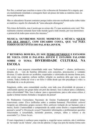 Por fim, o animal que concluiu o curso e fez o discurso de formatura foi a enguia, que
era mentalmente retardada e conseguira fazer um pouco de todas as matérias mais ou
menos pela metade.

Mas os educadores ficaram contentes porque todos estavam recebendo aulas sobre todas
as matérias e aquilo foi chamado de "uma educação abrangente".

Nós rimos da história, mas é assim que as coisas são. É o que aconteceu com você. Nós
realmente estamos tentando fazer todo mundo igual a todo mundo, por isso destruímos
o potencial de todos para serem eles mesmos."

MUSICA: OUVIREMOS NESTE MOMENTO A MÚSICA “QUEM
FOI QUE DISSE?”, COM EDUARDO COSTA, QUE VAI PARA
TODOS OS OUVINTES DO PALAVRA JOVEM.


1º RETORNO: BOM DIA, EU SOU PEDRO HENRIQUE E ESTAMOS
DE VOLTA COM O PALAVRA JOVEM E ESTAMOS FALANDO
SOBRE O TEMA: DIVERSIDADE CULTURAL NA
ESCOLA
A escola é uma pequena comunidade onde seus “habitantes” – alunos, professores,
direção, etc. – vem de famílias diferentes com conceitos, preconceitos e verdades
diversas. E todos devem ser acolhidos, respeitados e valorizados da mesma forma pois,
não existe raça superior, cultura melhor, religião ou ausência dela que seja a mais
correta. Toda a forma de viver e ser feliz é válida desde que não prejudique a vida e a
felicidade de si ou do próximo.

Imaginem, então, uma comunidade escolar, com toda essa diversidade de pessoas e
valorizando apenas um grupo delas em prol das demais. Isso é educar para a cidadania,
para a diversidade? Não. Isso é educar para o egocentrismo, para o não senso crítico, é
ajudar a formar mentes fechadas e incapazes de pensar!

Os Parâmetros Curriculares Nacionais do Ensino Fundamental propõem temas
transversais como: Ética (reflexões sobre a conduta humana); Pluralidade cultural
(respeito aos diferentes grupos sociais); Meio ambiente (relação do ser humano com o
meio); Saúde (“autocuidado e compreensão da saúde como direito e responsabilidade
pessoal e social”); Orientação sexual (“transmitir informações e problematizar questões
relacionadas à sexualidade, incluindo posturas, crenças, tabus e valores a ela
associados”); e Temas locais.

O mais importante é conhecer para respeitar e, respeitar nesse contexto, não é sinônimo
de „ter medo‟ ou de „tolerar‟, mas sim de admirar. E digo isso pois há muitas forma sutis
 