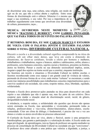 de discriminar uma raça, uma cultura, uma religião, um modo de
agir ou de ser, que não a crítica aberta e explícita. Entre essas
formas de discriminação está o silêncio. Silenciar é o mesmo que
negar a sua existência, o seu valor. Por isso a importância de se
trabalhar seguidamente com temas que envolvam essa diversidade
de cultura, pensamentos, raças...

MUSICA: OUVIREMOS NESTE MOMENTO A
MÚSICA “RACISMO É BURRICE”, COM GABRIEL PENSADOR,
QUE VAI PARA TODOS OS OUVINTES DO PALAVRA JOVEM.

2º RETORNO: BOM DIA, EU SOU CARLOS MARCUS E ESTAMOS
DE VOLTA COM O PALAVRA JOVEM E ESTAMOS FALANDO
SOBRE O TEMA: DIVERSIDADE CULTURAL NA ESCOLA.
Discutir a escola e a diversidade cultural significa compreendê -la na ótica da
cultura, sob um olhar mais denso, que leva em conta a dimensão do
dinamismo, do fazer-se cotidiano, levado a efeito por homens e mulheres,
trabalhadores e trabalhadoras, negros e brancos, adultos e adolescentes, enfim, alunos e
professores, seres humanos concretos, sujeitos sociais e históricos, presentes na história,
atores na história. Pensar a escola na sua dimensão sociocultural implica, assim,
resgatar o papel dos sujeitos na trama social que a constitui, enquanto instituição.
Ao fazermos um recorte e situarmos a Diversidade Cultural no âmbito escolar, o
fazemos reconhecendo como esse espaço é um grande canal de vivência de valores,
permeado de diversas formas de se viver, onde muitas “culturas” se encontram, e sendo
assim traz inúmeras possibilidades para trabalharmos conceitos importantíssimos para o
convívio saudável em sociedade, tais como, respeito mútuo, ética, liberdade, equidade,
solidariedade.

Portanto a Escola deve promover ações pautadas na ética para desenvolver em cada
sujeito a sua cidadania que não é apenas sua, mas faz parte de um coletivo. Deve
cooperar para mudar a situação atual de discriminação social, racial, de gênero,
desigualdade/exclusão social.
A tolerância, o respeito mútuo, a solidariedade são questões que devem não apenas
serem ensinadas na Escola, mas apreendidas e vivenciadas, permeando todas as
relações, professor-aluno e vice-versa, diretor-funcionários, alunos-alunos, escola-
comunidade. Criar um clima de diálogo, é fundamental, é preciso dar voz e vez aos
alunos e a todos os atores envolvidos no processo educacional.
O Currículo da Escola deve ser vivo, aberto e flexível, atento à uma perspectiva
interdisciplinar, que garanta a participação e a valorização de todos. A Escola sendo um
lugar privilegiado de aprendizagens, tem na figura do professor um agente-mediador no
processo de consolidação da Diversidade Cultural na sociedade em que “convivemos”.
O professor deve estar afinado a uma prática que valorize a dignidade, a justiça, a
 