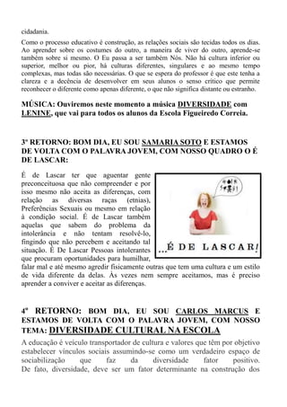 cidadania.
Como o processo educativo é construção, as relações sociais são tecidas todos os dias.
Ao aprender sobre os costumes do outro, a maneira de viver do outro, aprende-se
também sobre si mesmo. O Eu passa a ser também Nós. Não há cultura inferior ou
superior, melhor ou pior, há culturas diferentes, singulares e ao mesmo tempo
complexas, mas todas são necessárias. O que se espera do professor é que este tenha a
clareza e a decência de desenvolver em seus alunos o senso crítico que permite
reconhecer o diferente como apenas diferente, o que não significa distante ou estranho.

MÚSICA: Ouviremos neste momento a música DIVERSIDADE com
LENINE, que vai para todos os alunos da Escola Figueiredo Correia.


3º RETORNO: BOM DIA, EU SOU SAMARIA SOTO E ESTAMOS
DE VOLTA COM O PALAVRA JOVEM, COM NOSSO QUADRO O É
DE LASCAR:
É de Lascar ter que aguentar gente
preconceituosa que não compreender e por
isso mesmo não aceita as diferenças, com
relação as diversas raças (etnias),
Preferências Sexuais ou mesmo em relação
à condição social. É de Lascar também
aquelas que sabem do problema da
intolerância e não tentam resolvê-lo,
fingindo que não percebem e aceitando tal
situação. É De Lascar Pessoas intolerantes
que procuram oportunidades para humilhar,
falar mal e até mesmo agredir fisicamente outras que tem uma cultura e um estilo
de vida diferente da delas. Às vezes nem sempre aceitamos, mas é preciso
aprender a conviver e aceitar as diferenças.


4º RETORNO: BOM DIA, EU SOU CARLOS MARCUS E
ESTAMOS DE VOLTA COM O PALAVRA JOVEM, COM NOSSO
TEMA: DIVERSIDADE CULTURAL NA ESCOLA
A educação é veículo transportador de cultura e valores que têm por objetivo
estabelecer vínculos sociais assumindo-se como um verdadeiro espaço de
sociabilização    que      faz    da      diversidade     fator    positivo.
De fato, diversidade, deve ser um fator determinante na construção dos
 