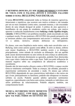 1º RETORNO: BOM DIA, EU SOU PEDRO HENRIQUE E ESTAMOS
DE VOLTA COM O PALAVRA JOVEM E ESTAMOS FALANDO
SOBRE O TEMA: BULLYING NAS ESCOLAS.

O termo BULLYING compreende todas as formas de maneiras agressivas,
intencionais e repetitivas, que ocorrem sem motivo evidente e são tomadas
por um ou mais estudantes contra outro, causando traumas, e são executadas
dentro de uma relação desigual de poder. A prática de atos agressivos e
humilhantes de um grupo de estudantes contra um colega, sem motivo
aparente é conhecida mundialmente como bullying e bully significa brigão,
valentão. O BULLYING é um problema mundial, sendo encontrado em toda
e qualquer escola. Os que praticam o BULLYING têm grande perspectiva de
se tornarem adultos com comportamentos anti-sociais e violentos, podendo
vir a adotar, inclusive, atitudes delituosas ou delinqüentes.

Os alunos, com uma freqüência muito maior, estão mais envolvidos com o
Bullying, tanto como autores quanto como alvos. Já entre as alunas, embora
com menor freqüência, o BULLYING também ocorre e se distingue,
principalmente, como método de exclusão ou difamação. Até um apelido
pode causar desmoronamento na auto estima de uma criança ou adolescente.
Apesar de não sofrerem diretamente as agressões, poderão ficar aborrecidas
com o que vêem e indecisas sobre o que fazer. Tudo isso pode influenciar de
maneira negativa sobre sua competência de adiantar-se acadêmica e
socialmente.
Quando não há intervenções eficazes contra o BULLYING, o espaço escolar
torna-se totalmente corrompido. Todas as crianças, são afetadas, passando a
experimentar sentimentos de ansiedade e medo. Os alunos que sofrem
BULLYING, dependendo de suas características individuais e dos meios em
que vivem, principalmente os familiares, poderão não ultrapassar os traumas
sofridos na escola. Poderão quando adultos apresentar sentimentos
negativos, especialmente com baixa auto estima, tornando-se indivíduos com
sérios problemas de relacionamento. Poderão adquirir, também, um
comportamento hostil.


MUSICA: OUVIREMOS NESTE MOMENTO
A MÚSICA “GITÁ”, COM RAUL SEIXAS,
QUE VAI PARA TODOS OS OUVINTES DO
 