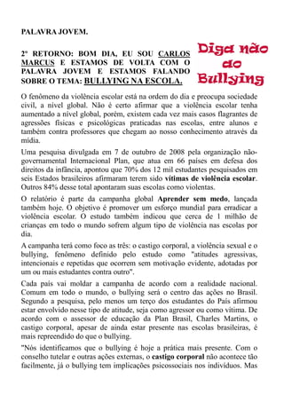 PALAVRA JOVEM.

2º RETORNO: BOM DIA, EU SOU CARLOS
MARCUS E ESTAMOS DE VOLTA COM O
PALAVRA JOVEM E ESTAMOS FALANDO
SOBRE O TEMA: BULLYING NA ESCOLA.
O fenômeno da violência escolar está na ordem do dia e preocupa sociedade
civil, a nível global. Não é certo afirmar que a violência escolar tenha
aumentado a nível global, porém, existem cada vez mais casos flagrantes de
agressões físicas e psicológicas praticadas nas escolas, entre alunos e
também contra professores que chegam ao nosso conhecimento através da
mídia.
Uma pesquisa divulgada em 7 de outubro de 2008 pela organização não-
governamental Internacional Plan, que atua em 66 países em defesa dos
direitos da infância, apontou que 70% dos 12 mil estudantes pesquisados em
seis Estados brasileiros afirmaram terem sido vítimas de violência escolar.
Outros 84% desse total apontaram suas escolas como violentas.
O relatório é parte da campanha global Aprender sem medo, lançada
também hoje. O objetivo é promover um esforço mundial para erradicar a
violência escolar. O estudo também indicou que cerca de 1 milhão de
crianças em todo o mundo sofrem algum tipo de violência nas escolas por
dia.
A campanha terá como foco as três: o castigo corporal, a violência sexual e o
bullying, fenômeno definido pelo estudo como "atitudes agressivas,
intencionais e repetidas que ocorrem sem motivação evidente, adotadas por
um ou mais estudantes contra outro".
Cada país vai moldar a campanha de acordo com a realidade nacional.
Comum em todo o mundo, o bullying será o centro das ações no Brasil.
Segundo a pesquisa, pelo menos um terço dos estudantes do País afirmou
estar envolvido nesse tipo de atitude, seja como agressor ou como vítima. De
acordo com o assessor de educação da Plan Brasil, Charles Martins, o
castigo corporal, apesar de ainda estar presente nas escolas brasileiras, é
mais repreendido do que o bullying.
"Nós identificamos que o bullying é hoje a prática mais presente. Com o
conselho tutelar e outras ações externas, o castigo corporal não acontece tão
facilmente, já o bullying tem implicações psicossociais nos indivíduos. Mas
 