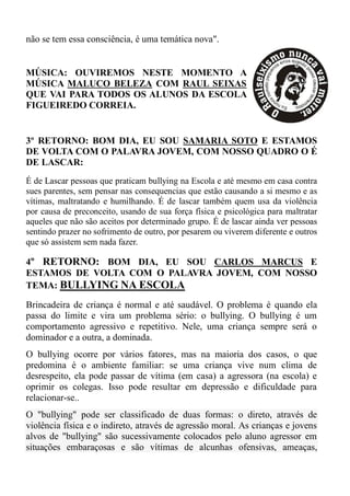 não se tem essa consciência, é uma temática nova".


MÚSICA: OUVIREMOS NESTE MOMENTO A
MÚSICA MALUCO BELEZA COM RAUL SEIXAS
QUE VAI PARA TODOS OS ALUNOS DA ESCOLA
FIGUEIREDO CORREIA.


3º RETORNO: BOM DIA, EU SOU SAMARIA SOTO E ESTAMOS
DE VOLTA COM O PALAVRA JOVEM, COM NOSSO QUADRO O É
DE LASCAR:
É de Lascar pessoas que praticam bullying na Escola e até mesmo em casa contra
sues parentes, sem pensar nas consequencias que estão causando a si mesmo e as
vítimas, maltratando e humilhando. É de lascar também quem usa da violência
por causa de preconceito, usando de sua força física e psicológica para maltratar
aqueles que não são aceitos por determinado grupo. É de lascar ainda ver pessoas
sentindo prazer no sofrimento de outro, por pesarem ou viverem diferente e outros
que só assistem sem nada fazer.

4º RETORNO: BOM DIA, EU SOU CARLOS MARCUS E
ESTAMOS DE VOLTA COM O PALAVRA JOVEM, COM NOSSO
TEMA: BULLYING NA ESCOLA

Brincadeira de criança é normal e até saudável. O problema é quando ela
passa do limite e vira um problema sério: o bullying. O bullying é um
comportamento agressivo e repetitivo. Nele, uma criança sempre será o
dominador e a outra, a dominada.
O bullying ocorre por vários fatores, mas na maioria dos casos, o que
predomina é o ambiente familiar: se uma criança vive num clima de
desrespeito, ela pode passar de vítima (em casa) a agressora (na escola) e
oprimir os colegas. Isso pode resultar em depressão e dificuldade para
relacionar-se..
O "bullying" pode ser classificado de duas formas: o direto, através de
violência física e o indireto, através de agressão moral. As crianças e jovens
alvos de "bullying" são sucessivamente colocados pelo aluno agressor em
situações embaraçosas e são vítimas de alcunhas ofensivas, ameaças,
 