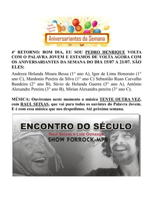 4º RETORNO: BOM DIA, EU SOU PEDRO HENRIQUE VOLTA
COM O PALAVRA JOVEM E ESTAMOS DE VOLTA AGORA COM
OS ANIVERSARIANTES DA SEMANA DO DIA 15/07 A 21/07. SÃO
ELES:
Andreza Holanda Moura Bessa (1° ano A), Igor de Lima Honorato (1°
ano C), Mardonio Pereira da Silva (1° ano C) Sebastião Ruan Carvalho
Bandeira (2° ano B), Sávio de Holanda Guerra (3° ano A), Antônio
Alexandre Pereira (3° ano B), Mirian Alexandra pereira (3° ano C).

MÚSICA: Ouviremos neste momento a música TENTE OUTRA VEZ,
com RAUL SEIXAS, que vai para todos os ouvintes do Palavra Jovem.
E é com essa música que nos despedimos. Até próxima semana.
 