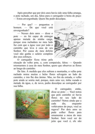 Após perceber que por dois anos havia sido uma falha amarga,
o pote rachado, um dia, falou para o carregador à beira do poço:
— Estou envergonhado. Quero lhe pedir desculpas.

    — Por que? — perguntou o
homem. — De que você está
envergonhado?
    — Nesses dois anos — disse o
pote — eu fui capaz de entregar
apenas metade da minha carga,
porque essa rachadura no meu lado
faz com que a água vaze por todo o
caminho que leva à casa de seu
Senhor. Por causa do meu defeito
você não ganha o salário completo
dos seus esforços.
    O carregador ficou triste pela
situação do velho pote, e, com compaixão, falou: — Quando
retornarmos à casa do meu Senhor, quero que observes as flores
ao longo do caminho.
    De fato. À medida que eles subiam a montanha, o velho pote
rachado notou muitas e belas flores selvagens ao lado do
caminho, e isto lhe deu ânimo. Mas, no fim da estrada, o velho
pote ainda se sentia mal, porque, mais uma vez, tinha vazado a
metade da água, e, de novo, pediu desculpas ao carregador por
sua falha.
                                       O carregador, então,
                                   disse ao pote: — Você notou
                                   que pelo caminho só havia
                                   flores no seu lado do
                                   caminho? Notou ainda que a
                                   cada      dia,     enquanto
                                   voltávamos do poço, você as
                                   regava? Por dois anos eu
                                   pude colher flores para
                                   ornamentar a mesa do meu
                                   Senhor. Sem você ser do
                                   jeito que você é, ele não
 