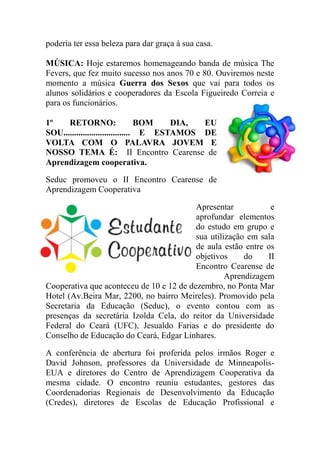 poderia ter essa beleza para dar graça à sua casa.

MÚSICA: Hoje estaremos homenageando banda de música The
Fevers, que fez muito sucesso nos anos 70 e 80. Ouviremos neste
momento a música Guerra dos Sexos que vai para todos os
alunos solidários e cooperadores da Escola Figueiredo Correia e
para os funcionários.

1º    RETORNO:                    BOM   DIA, EU
SOU............................... E ESTAMOS DE
VOLTA COM O PALAVRA JOVEM E
NOSSO TEMA É: II Encontro Cearense de
Aprendizagem cooperativa.

Seduc promoveu o II Encontro Cearense de
Aprendizagem Cooperativa

                                          Apresentar           e
                                          aprofundar elementos
                                          do estudo em grupo e
                                          sua utilização em sala
                                          de aula estão entre os
                                          objetivos     do    II
                                          Encontro Cearense de
                                                   Aprendizagem
Cooperativa que aconteceu de 10 e 12 de dezembro, no Ponta Mar
Hotel (Av.Beira Mar, 2200, no bairro Meireles). Promovido pela
Secretaria da Educação (Seduc), o evento contou com as
presenças da secretária Izolda Cela, do reitor da Universidade
Federal do Ceará (UFC), Jesualdo Farias e do presidente do
Conselho de Educação do Ceará, Edgar Linhares.

A conferência de abertura foi proferida pelos irmãos Roger e
David Johnson, professores da Universidade de Minneapolis-
EUA e diretores do Centro de Aprendizagem Cooperativa da
mesma cidade. O encontro reuniu estudantes, gestores das
Coordenadorias Regionais de Desenvolvimento da Educação
(Credes), diretores de Escolas de Educação Profissional e
 