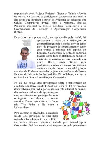 responsáveis pelos Projetos Professor Diretor de Turma e Jovem
de Futuro. Na ocasião, os participantes conheceram uma mostra
das ações que surgiram a partir do Programa de Educação em
Células Cooperativas (Prece) como o Memorial, Escolas
Populares Cooperativa, Projeto Estudante Cooperativo e a
Coordenadoria de Formação e Aprendizagem Cooperativa
(Cofac).

De acordo com a programação, no segundo dia, pela manhã, foi
                       apresentada e debatida a utilização do
                       compartilhamento de Histórias de vida como
                       parte do processo de aprendizagem e como
                       essa técnica é utilizada nos espaços de
                       Educação Cooperativa. À tarde, os trabalhos
                       tiveram como foco as Habilidades Sociais e
                       quais são as necessárias para o estudo em
                       grupo. Houve ainda oficinas para
                       professores, diretores e outros profissionais
                       da área a respeito do uso da metodologia em
sala de aula. Forão apresentados projetos e experiências da Escola
Estadual de Educação Profissional Alan Pinho Tabosa, a primeira
no Brasil a utilizar a Aprendizagem Cooperativa.

No dia 12, houve uma apresentação sobre a participação de
estudantes da Universidade Federal do Ceará (UFC) em projetos
desenvolvidos pela Seduc para alunos da rede estadual de ensino,
destinados à melhoria da aprendizagem
e de incentivo tanto à participação como
o ingresso dos alunos no ensino
superior. Foram ações como o Enem
não Tira Férias e Eu curto a
Universidade.

Para encerrar as atividades, a secretária
Izolda Cela participou de uma mesa
redonda sobre a Interação entre a UFC e
as escolas públicas estaduais mediada pela Aprendizagem
Cooperativa. O debate reuniu ainda os pro-reitores de graduação e
 