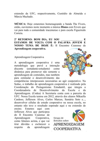 extensão da UFC, respectivamente, Custódio de Almeida e
Márcia Machado.

MÚSICA: Hoje estaremos homenageando a banda The Fivers,
então, ouviremos neste momento a música Diana com Fevers que
vai para toda a comunidade iracemense e para escola Figueiredo
Correia.

2º RETORNO: BOM DIA, EU SOU ________________ E
ESTAMOS DE VOLTA COM O PALAVRA JOVEM E
NOSSO TEMA DE HOJE É: II Encontro Cearense de
Aprendizagem cooperativa.


Aprendizagem Cooperativa

A aprendizagem cooperativa é uma
metodologia que prevê a interação
discente (estudante-estudante) como
dinâmica para promover não somente a
aprendizagem de conteúdos, mas também
para estimular o desenvolvimento das
competências interpessoais necessárias ao agir cooperativo. Na
Seduc, o trabalho de aprendizagem cooperativa é realizado pela
Coordenação do Protagonismo Estudantil, que integra a
Coordenadoria de Desenvolvimento da Escola e da
Aprendizagem. (Codea) A Secretaria conta com a parceria da
UFC. Nossa Escola tentou em 2012, através dos alunos Mikaella
Cardoso, Jefferson Alves, Carlos Marcus, Samária Soto e...,
desenvolver células de estudo cooperativo na nossa escola, no
entanto não teve o resultado esperado aqui e na extensão de
ensino. Estamos aqui com
Jefferson Alves que participou
do II Encontro Cearense de
Aprendizagem       Cooperativa,
como falamos acima, e que vai
tirar dúvidas e esclarecer a
respeito    da    aprendizagem
 