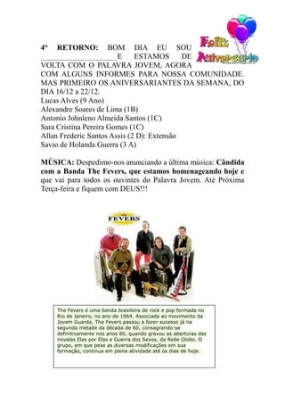 4° RETORNO: BOM DIA EU SOU
____________________E         ESTAMOS       DE
VOLTA COM O PALAVRA JOVEM, AGORA
COM ALGUNS INFORMES PARA NOSSA COMUNIDADE.
MAS PRIMEIRO OS ANIVERSARIANTES DA SEMANA, DO
DIA 16/12 a 22/12.
Lucas Alves (9 Ano)
Alexandre Soares de Lima (1B)
Antonio Johnleno Almeida Santos (1C)
Sara Cristina Pereira Gomes (1C)
Allan Frederic Santos Assis (2 D): Extensão
Savio de Holanda Guerra (3 A)

MÚSICA: Despedimo-nos anunciando a última música: Cândida
com a Banda The Fevers, que estamos homenageando hoje e
que vai para todos os ouvintes do Palavra Jovem. Até Próxima
Terça-feira e fiquem com DEUS!!!




    The Fevers é uma banda brasileira de rock e pop formada no
    Rio de Janeiro, no ano de 1964. Associada ao movimento da
    Jovem Guarda, The Fevers passou a fazer sucesso já na
    segunda metade da década de 60, consagrando-se
    definitivamente nos anos 80, quando gravou as aberturas das
    novelas Elas por Elas e Guerra dos Sexos, da Rede Globo. O
    grupo, em que pese as diversas modificações em sua
    formação, continua em plena atividade até os dias de hoje.
 