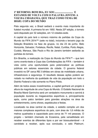 1º RETORNO: BOM DIA, EU SOU............................ E
ESTAMOS DE VOLTA COM O PALAVRA JOVEM: A
VOZ DA CIDADANIA, QUE TRAZ COMO TEMA DE
HOJE: COPA DO MUNDO
Pela segunda vez, o Brasil sediará o evento mais importante do
futebol mundial. A primeira foi em 1950. Nesta 20ª edição, o torneio
será disputado por 32 seleções, em 12 cidades-sede.
A capital do país terá o número máximo de partidas da Copa do
Mundo da FIFA 2014™ (sete no total), incluindo o terceiro jogo da
Seleção Brasileira na fase de grupos, no dia 23 de junho. Belo
Horizonte, Salvador, Fortaleza, Recife, Natal, Curitiba, Porto Alegre,
Cuiabá, Manaus, São Paulo e Rio de Janeiro também sediarão as
partidas do torneio.
Em Brasília, a realização da Copa do Mundo da FIFA™ – que tem
como evento-teste a Copa das Confederações da FIFA – também é
vista como uma oportunidade para potencializar as políticas
públicas em setores essenciais da cidade. O governo federal
investirá no DF cerca R$ 3 bilhões em obras de mobilidade urbana,
infraestrutura e segurança. O resultado dessas ações poderá ser
notado na melhoria da qualidade de vida da população em todo o
Distrito Federal e não somente no Plano Piloto.
Além de todos esses investimentos, a capital ganhará um projeto à
altura da magnitude de uma Copa do Mundo. O Estádio Nacional de
Brasília Mané Garrincha será um verdadeiro monumento e servirá à
população durante os megaeventos esportivos e, principalmente
após, como palco também para grandes atrações na área de
entretenimento, como shows, espetáculos e festas.
Localizado na área central da cidade, o estádio compõe um dos
maiores complexos esportivos do país, com área de 1,6 milhão de
metros quadrados e capacidade para cerca de 71 mil pessoas. O
projeto – também chamado de Ecoarena, pela versatilidade em
receber eventos de diferentes tipos e por ser biossustentável – é
candidato a receber, após sua conclusão, o selo Platinum.
 
