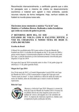 Reconhecido internacionalmente, o certificado garante que a obra
foi planejada com o máximo de critério no desenvolvimento
econômico e material sem agredir o meio ambiente, usando
recursos naturais de forma inteligente. Hoje, nenhum estádio de
futebol no mundo possui esse selo.
Ouviremos nesse momento a música “La la la” com
Shakira e Carlinhos Brown. Dedicada a todos brasileiros
que estão na escuta do palavra jovem.
2º RETORNO: BOM DIA, EU SOU ________________ E
ESTAMOS DE VOLTA COM O PALAVRA JOVEM: A
VOZ DA CIDADANIA E NOSSO TEMA DE HOJE É:
COPA DO MUNDO
Escolha do Brasil
O Brasil foi escolhido pela FIFA para sediar a Copa do Mundo de
Futebol em 2014. A escolha foi divulgada no dia 31 de maio de 2009 e
gerou muita alegria e comemoração popular no Brasil. Como será sede
da Copa, a seleção brasileira já está automaticamente classificada para
disputar a Copa de 2014.
Os jogos da Copa de 2014 ocorrerão entre os dias 13 de junho (jogo de
abertura) e 13 de julho (partida final).
Slogan da Copa 2014
Em 29 de maio de 2012, o Comitê Organizador Local (COL) da Copa
do Mundo de 2014 e a FIFA anunciaram o logan da Copa que será:
"Juntos num só ritmo''. A frase simboliza a ideia de união de todos em
torno do futebol, além da felicidade que o maior evento do futebol
representa.
Bola da Copa
Brazuca: a bola da Copa 2014. Brazuca é o nome da
bola da Copa do Mundo de Futebol 2014. O nome foi
escolhido através de uma enquete (com cerca de 1
milhão de votos) e divulgado em 2 de setembro de
2012. A empresa de materiais esportivos Adidas será
a responsável pela confecção da bola.
 