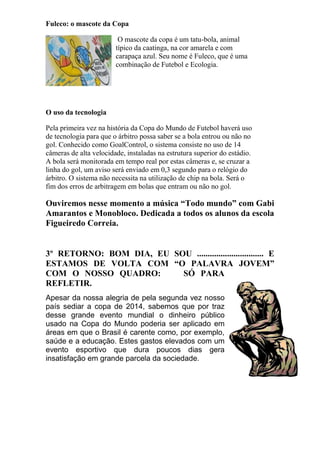 Fuleco: o mascote da Copa
O mascote da copa é um tatu-bola, animal
típico da caatinga, na cor amarela e com
carapaça azul. Seu nome é Fuleco, que é uma
combinação de Futebol e Ecologia.
O uso da tecnologia
Pela primeira vez na história da Copa do Mundo de Futebol haverá uso
de tecnologia para que o árbitro possa saber se a bola entrou ou não no
gol. Conhecido como GoalControl, o sistema consiste no uso de 14
câmeras de alta velocidade, instaladas na estrutura superior do estádio.
A bola será monitorada em tempo real por estas câmeras e, se cruzar a
linha do gol, um aviso será enviado em 0,3 segundo para o relógio do
árbitro. O sistema não necessita na utilização de chip na bola. Será o
fim dos erros de arbitragem em bolas que entram ou não no gol.
Ouviremos nesse momento a música “Todo mundo” com Gabi
Amarantos e Monobloco. Dedicada a todos os alunos da escola
Figueiredo Correia.
3º RETORNO: BOM DIA, EU SOU ............................... E
ESTAMOS DE VOLTA COM “O PALAVRA JOVEM”
COM O NOSSO QUADRO: SÓ PARA
REFLETIR.
Apesar da nossa alegria de pela segunda vez nosso
país sediar a copa de 2014, sabemos que por traz
desse grande evento mundial o dinheiro público
usado na Copa do Mundo poderia ser aplicado em
áreas em que o Brasil é carente como, por exemplo,
saúde e a educação. Estes gastos elevados com um
evento esportivo que dura poucos dias gera
insatisfação em grande parcela da sociedade.
 