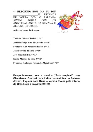 4° RETORNO: BOM DIA EU SOU
____________________E ESTAMOS
DE VOLTA COM O PALAVRA
JOVEM, AGORA COM OS
ANIVERSARIANTES DA SEMANA E
ALGUNS INFORMES.
Aniversariantes da Semana:
Thais de Oliveira Freire 1° “A”
Antônio Felipe Silva de Oliveira 1° “B”
Francisco Alex Alves dos Santos 1° “D”
João Ferreira da Silva 1° “D”
Joel Max da Silva 2° “A”
Ingrid Martins da Silva 3° “A”
Francisco Anderson Fernandes Medeiros 3° “C”
Despedimo-nos com a música “País tropical” com
Chicabana. Que vai para todos os ouvintes do Palavra
Jovem. Fiquem com Deus e vamos torcer pela vitória
do Brasil, até a próxima!!!!!!!!!!
 