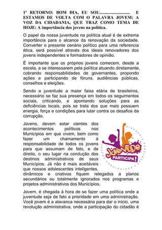 1º RETORNO: BOM DIA, EU SOU............................ E ESTAMOS DE VOLTA COM O PALAVRA JOVEM: A VOZ DA CIDADANIA, QUE TRAZ COMO TEMA DE HOJE: A importância dos jovens na politica. O papel da nossa juventude na política atual é de extrema importância para o alcance da renovação da sociedade. Converter o presente cenário político para uma referencia ética, será possível através dos ideais renovadores dos jovens independentes e formadores de opinião. É importante que os próprios jovens comecem, desde a escola, a se interessarem pela política atuando diretamente, cobrando responsabilidades de governantes, propondo ações e participando de fóruns, audiências públicas, conselhos e eleições. Sendo a juventude a maior faixa etária de brasileiros, necessário se faz sua presença em todos os seguimentos sociais, criticando, e apontando soluções para as deficiências locais, pois se trata dos que mais possuem energia, força e condições para lutar contra os desafios da corrupção. Jovens, devem estar cientes dos acontecimentos políticos nos Municípios em que vivem, bem como fazer um chamamento à responsabilidade de todos os jovens para que assumam de fato, e de direito, o seu lugar na condução dos destinos administrativos de seus Municípios. Já não é mais aceitáveis que nossos adolescentes inteligentes, dinâmicos e criativos fiquem relegados a planos secundários ou totalmente ignorados nos programas e projetos administrativos dos Municípios. Jovem, é chegada à hora de se fazer uma política onde a juventude seja de fato a prioridade em uma administração. Você jovem é a alavanca necessária para dar o inicio, uma revolução administrativa, onde a participação do cidadão é  
