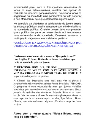 fundamental para, com a transparência necessária de todos os atos administrativos, mostrar que apesar da carência de recursos, pode muito bem, propiciar a todos os segmentos da sociedade uma perspectiva de vida superior a que ofereceram, se é que ofereceram alguma coisa. No exercício da cidadania, a participação do jovem amplia os espaços públicos, assim acabando com o individualismo na sociedade política. O eleitor jovem deve compreender que a política faz parte do nosso dia-dia e é fundamental para sobrevivência da sociedade. Devemos aumentar a participação da juventude nos debates políticos. “VOCÊ JOVEM É A ALAVANCA NECESSÁRIA PARA DAR O INICIO A UMA REVOLUÇÃO ADMINISTRATIVA” 
Ouviremos nesse momento a música “Que país é esse?” com Legião Urbana. Dedicada a todos brasileiros que estão na escuta do palavra jovem. 2º RETORNO: BOM DIA, EU SOU ________________ E ESTAMOS DE VOLTA COM O PALAVRA JOVEM: A VOZ DA CIDADANIA E NOSSO TEMA DE HOJE É: A importância dos jovens na politica. A Câmara dos Deputados abre mais uma vez as portas à juventude do país com o Parlamento Jovem Brasileiro (PJB) 2014. O programa é uma oportunidade para que jovens cidadãos brasileiros possam conhecer e experimentar, durante cinco dias, a jornada de trabalho dos deputados federais. Bom e na nossa escola dois dos nossos alunos foram contemplado para vivenciar essa experiência, e estamos aqui com eles, Igor Melo e Bruna Chaves, que vão esclarecer algumas dúvidas a respeito desse projeto. 
Agora com o nosso quadro “Nossa língua, nosso jeito de aprender”. 
 