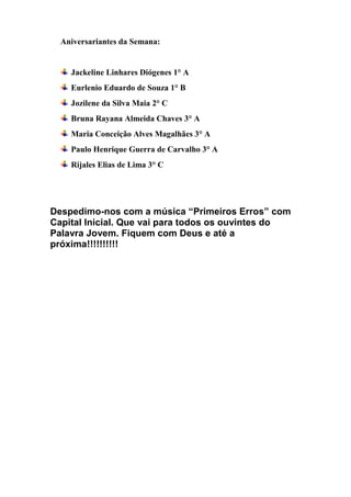 Aniversariantes da Semana: 
Jackeline Linhares Diógenes 1° A 
Eurlenio Eduardo de Souza 1° B 
Jozilene da Silva Maia 2° C 
Bruna Rayana Almeida Chaves 3° A 
Maria Conceição Alves Magalhães 3° A 
Paulo Henrique Guerra de Carvalho 3° A 
Rijales Elias de Lima 3° C 
Despedimo-nos com a música “Primeiros Erros” com Capital Inicial. Que vai para todos os ouvintes do Palavra Jovem. Fiquem com Deus e até a próxima!!!!!!!!!! 