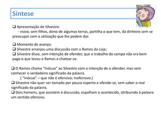 Síntese
 Apresentação de Silvestre:
   - viúvo, sem filhos, dono de algumas terras, partilha o que tem, dá dinheiro sem se
preocupar com a utilização que lhe podem dar.

 Momento de avanço:
 Silvestre arranjou uma discussão com o Ramos da Loja;
 Silvestre disse, sem intenção de ofender, que o trabalho do campo não era bem
pago o que levou o Ramos a chatear-se.

 O Ramos chama “Inócuo” ao Silvestre com a intenção de o ofender, mas sem
conhecer o verdadeiro significado da palavra.
       ( “inócuo” – que não é ofensivo; inofensivo.)
 Silvestre não quer ser tomado por pouco esperto e ofende-se, sem saber o real
significado da palavra.
 Dois homens, que assistem à discussão, espalham o acontecido, atribuindo à palavra
um sentido ofensivo.
 