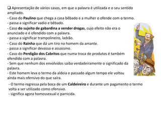  Apresentação de vários casos, em que a palavra é utilizada e o seu sentido
ampliado.
- Caso do Paulino que chega a casa bêbado e a mulher o ofende com o termo.
- passa a significar vadio e bêbado.
- Caso do sujeito de gabardina a vender drogas, cujo efeito não era o
anunciado e é ofendido com a palavra.
- passa a significar trampolineiro, ladrão.
- Caso do Rainha que dá um tiro no homem da amante.
- passa a significar devasso e assassino.
- Caso do Perdigão dos Cabritos que numa troca de produtos é também
ofendido com a palavra.
- Sem que nenhum dos envolvidos saiba verdadeiramente o significado da
palavra.
- Este homem leva o termo da aldeia e passado algum tempo ele voltou
ainda mais ofensivo do que saíra.
- O termo regressa pela boca de um Caldeireiro e durante um pagamento o termo
volta a ser utilizado como ofensivo.
- significa agora homossexual e parricida.
 