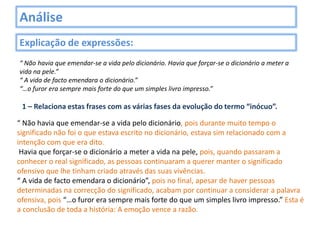 Análise
Explicação de expressões:
“ Não havia que emendar-se a vida pelo dicionário. Havia que forçar-se o dicionário a meter a
vida na pele.”
“ A vida de facto emendara o dicionário.”
“…o furor era sempre mais forte do que um simples livro impresso.”

 1 – Relaciona estas frases com as várias fases da evolução do termo “inócuo”.

“ Não havia que emendar-se a vida pelo dicionário, pois durante muito tempo o
significado não foi o que estava escrito no dicionário, estava sim relacionado com a
intenção com que era dito.
 Havia que forçar-se o dicionário a meter a vida na pele, pois, quando passaram a
conhecer o real significado, as pessoas continuaram a querer manter o significado
ofensivo que lhe tinham criado através das suas vivências.
“ A vida de facto emendara o dicionário”, pois no final, apesar de haver pessoas
determinadas na correcção do significado, acabam por continuar a considerar a palavra
ofensiva, pois “…o furor era sempre mais forte do que um simples livro impresso.” Esta é
a conclusão de toda a história: A emoção vence a razão.
 