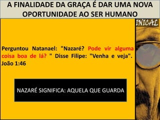 A FINALIDADE DA GRAÇA É DAR UMA NOVA
       OPORTUNIDADE AO SER HUMANO



Perguntou Natanael: "Nazaré? Pode vir alguma
coisa boa de lá? " Disse Filipe: "Venha e veja".
João 1:46



     NAZARÉ SIGNIFICA: AQUELA QUE GUARDA
 