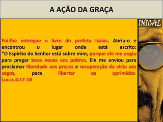 A AÇÃO DA GRAÇA


Foi-lhe entregue o livro do profeta Isaías. Abriu-o e
encontrou       o     lugar       onde    está    escrito:
"O Espírito do Senhor está sobre mim, porque ele me ungiu
para pregar boas novas aos pobres. Ele me enviou para
proclamar liberdade aos presos e recuperação da vista aos
cegos,        para       libertar      os      oprimidos
Lucas 4:17-18
 