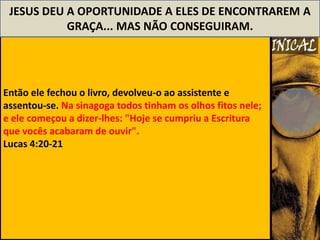JESUS DEU A OPORTUNIDADE A ELES DE ENCONTRAREM A
           GRAÇA... MAS NÃO CONSEGUIRAM.




Então ele fechou o livro, devolveu-o ao assistente e
assentou-se. Na sinagoga todos tinham os olhos fitos nele;
e ele começou a dizer-lhes: "Hoje se cumpriu a Escritura
que vocês acabaram de ouvir".
Lucas 4:20-21
 