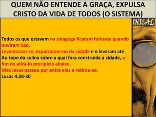 QUEM NÃO ENTENDE A GRAÇA, EXPULSA
    CRISTO DA VIDA DE TODOS (O SISTEMA)


Todos os que estavam na sinagoga ficaram furiosos quando
ouviram isso.
Levantaram-se, expulsaram-no da cidade e o levaram até
Ao topo da colina sobre a qual fora construída a cidade, a
fim de atirá-lo precipício abaixo.
Mas Jesus passou por entre eles e retirou-se.
Lucas 4:28-30
 