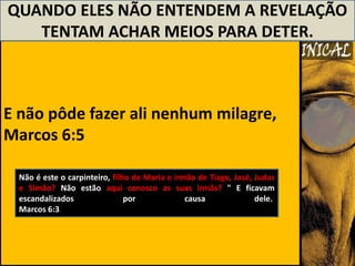 QUANDO ELES NÃO ENTENDEM A REVELAÇÃO
   TENTAM ACHAR MEIOS PARA DETER.



E não pôde fazer ali nenhum milagre,
Marcos 6:5

  Não é este o carpinteiro, filho de Maria e irmão de Tiago, José, Judas
  e Simão? Não estão aqui conosco as suas irmãs? " E ficavam
  escandalizados                por             causa              dele.
  Marcos 6:3
 