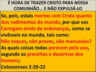 É HORA DE TRAZER CRISTO PARA NOSSA
      COMUNHÃO... E NÃO EXPULSÁ-LO
Se, pois, estais mortos com Cristo quanto
Aos rudimentos do mundo, por que vos
Carregam ainda de ordenanças, como se
vivêsseis no mundo, tais como:
Não toques, não proves, não manuseies?
As quais coisas todas perecem pelo uso,
segundo os preceitos e doutrinas dos
homens;
Colossenses 2:20-22
 