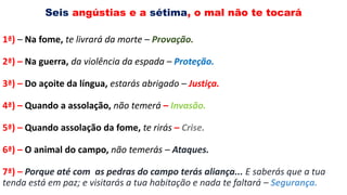 Seis angústias e a sétima, o mal não te tocará
1ª) – Na fome, te livrará da morte – Provação.
2ª) – Na guerra, da violência da espada – Proteção.
3ª) – Do açoite da língua, estarás abrigado – Justiça.
4ª) – Quando a assolação, não temerá – Invasão.
5ª) – Quando assolação da fome, te rirás – Crise.
6ª) – O animal do campo, não temerás – Ataques.
7ª) – Porque até com as pedras do campo terás aliança... E saberás que a tua
tenda está em paz; e visitarás a tua habitação e nada te faltará – Segurança.
 