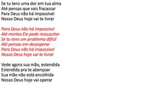 Se tu tens uma dor em tua alma
Até pensas que vais fracassar
Para Deus não há impossível
Nosso Deus hoje vai te livrar
Para Deus não há impossível
Até mortos Ele pode ressuscitar
Se tu tens um problema difícil
Até pensas em desesperar
Para Deus não há impossível
Nosso Deus hoje vai te livrar
Vede agora sua mão, estendida
Estendida pra te abençoar
Sua mão não está encolhida
Nosso Deus hoje vai operar
 