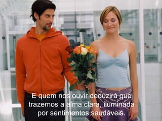 E quem nos ouvir deduzirá que trazemos a alma clara, iluminada por sentimentos saudáveis. 